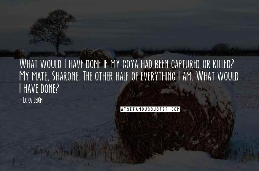 Lora Leigh Quotes: What would I have done if my coya had been captured or killed? My mate, Sharone. The other half of everything I am. What would I have done?