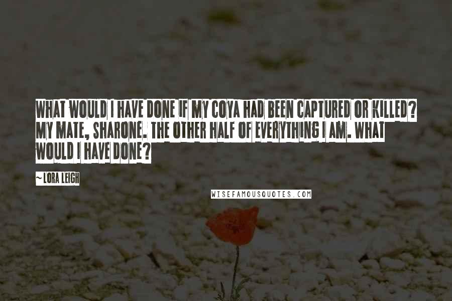 Lora Leigh Quotes: What would I have done if my coya had been captured or killed? My mate, Sharone. The other half of everything I am. What would I have done?