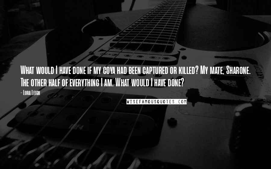 Lora Leigh Quotes: What would I have done if my coya had been captured or killed? My mate, Sharone. The other half of everything I am. What would I have done?