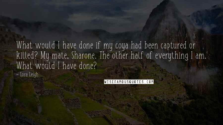 Lora Leigh Quotes: What would I have done if my coya had been captured or killed? My mate, Sharone. The other half of everything I am. What would I have done?