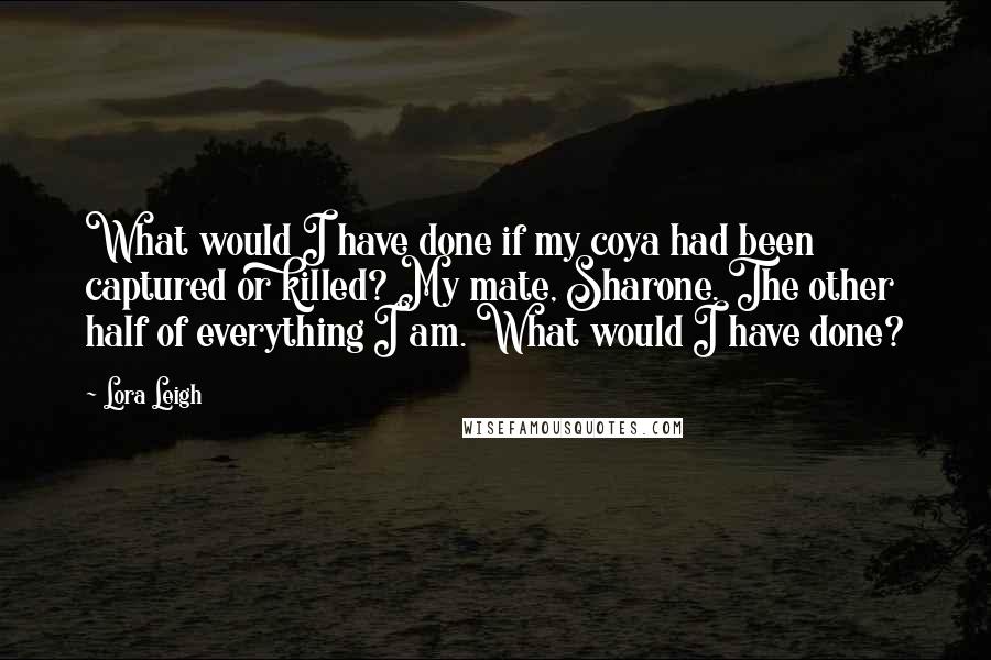 Lora Leigh Quotes: What would I have done if my coya had been captured or killed? My mate, Sharone. The other half of everything I am. What would I have done?