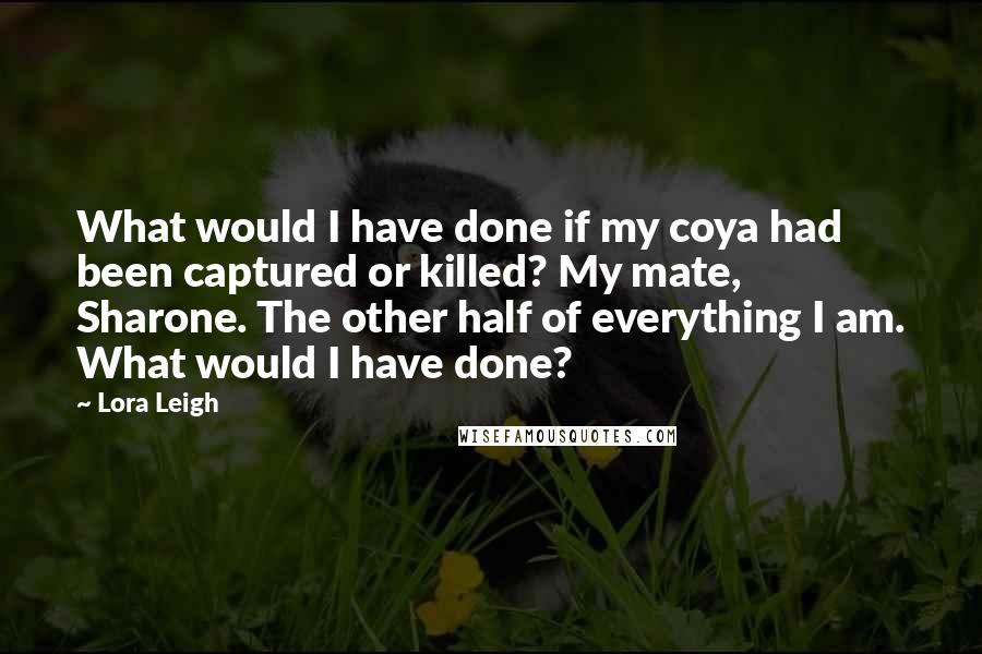 Lora Leigh Quotes: What would I have done if my coya had been captured or killed? My mate, Sharone. The other half of everything I am. What would I have done?