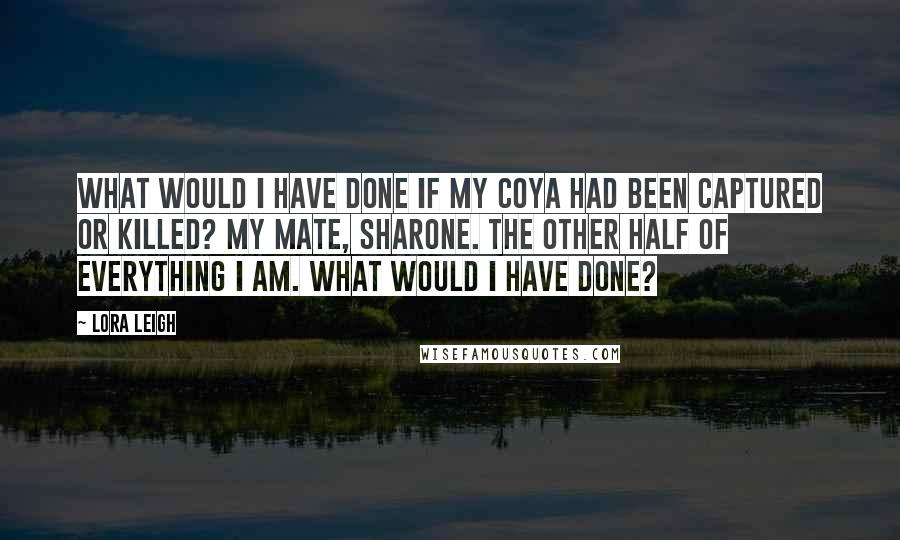 Lora Leigh Quotes: What would I have done if my coya had been captured or killed? My mate, Sharone. The other half of everything I am. What would I have done?