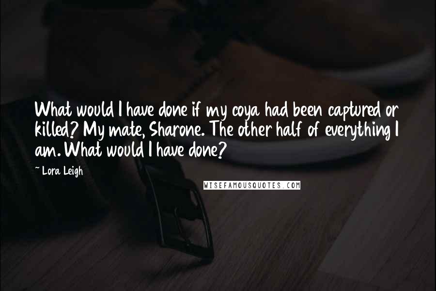 Lora Leigh Quotes: What would I have done if my coya had been captured or killed? My mate, Sharone. The other half of everything I am. What would I have done?