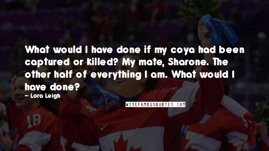 Lora Leigh Quotes: What would I have done if my coya had been captured or killed? My mate, Sharone. The other half of everything I am. What would I have done?