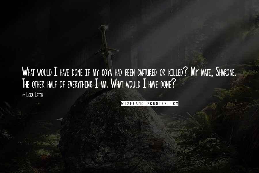 Lora Leigh Quotes: What would I have done if my coya had been captured or killed? My mate, Sharone. The other half of everything I am. What would I have done?