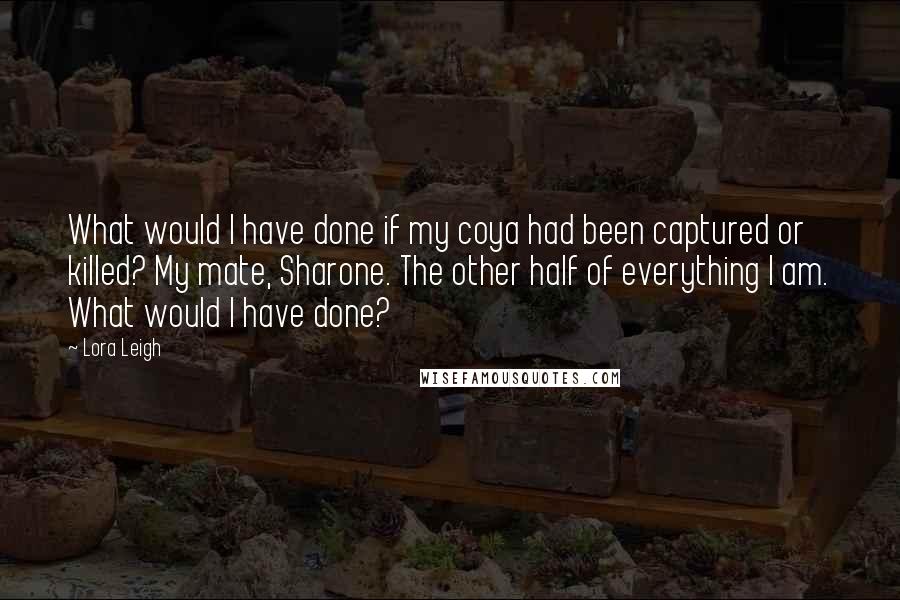 Lora Leigh Quotes: What would I have done if my coya had been captured or killed? My mate, Sharone. The other half of everything I am. What would I have done?