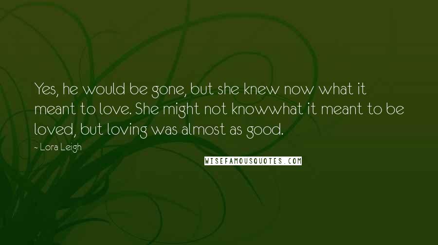 Lora Leigh Quotes: Yes, he would be gone, but she knew now what it meant to love. She might not knowwhat it meant to be loved, but loving was almost as good.