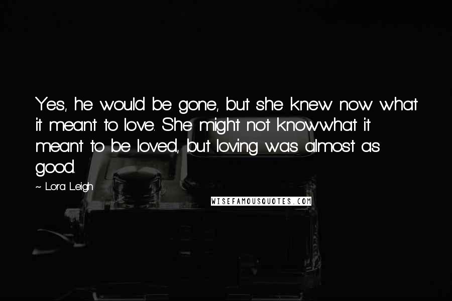 Lora Leigh Quotes: Yes, he would be gone, but she knew now what it meant to love. She might not knowwhat it meant to be loved, but loving was almost as good.