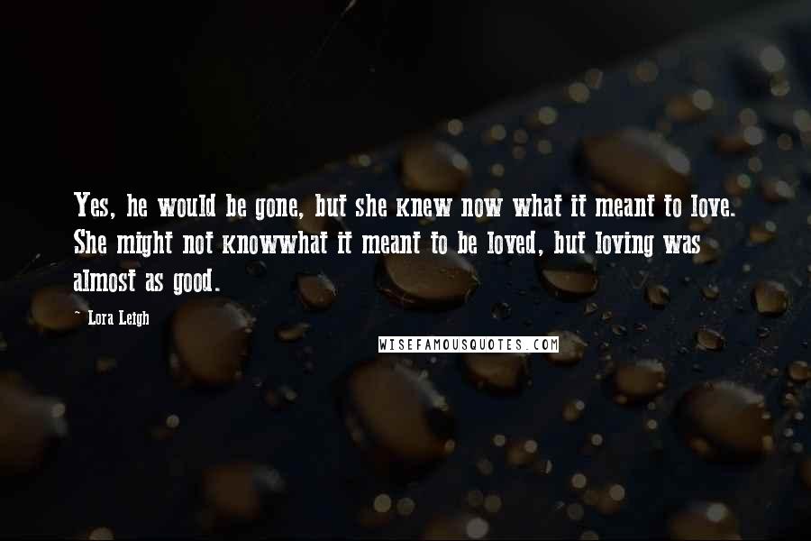 Lora Leigh Quotes: Yes, he would be gone, but she knew now what it meant to love. She might not knowwhat it meant to be loved, but loving was almost as good.