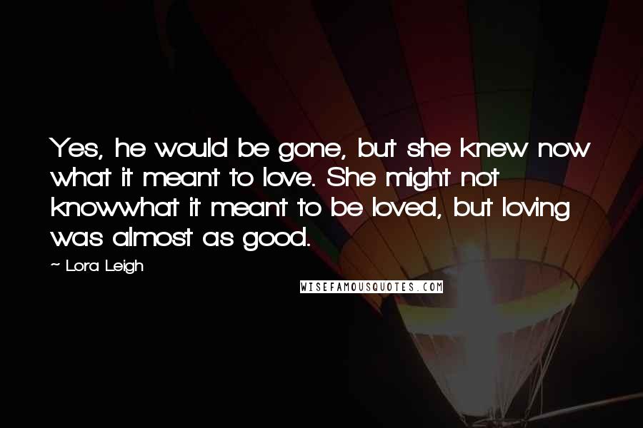 Lora Leigh Quotes: Yes, he would be gone, but she knew now what it meant to love. She might not knowwhat it meant to be loved, but loving was almost as good.