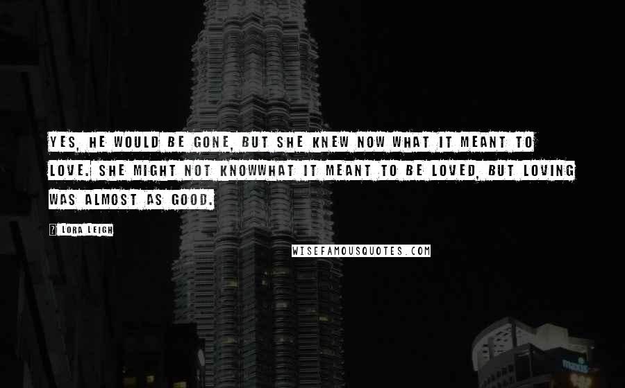 Lora Leigh Quotes: Yes, he would be gone, but she knew now what it meant to love. She might not knowwhat it meant to be loved, but loving was almost as good.