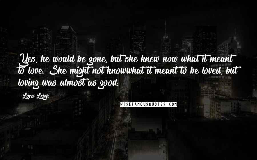 Lora Leigh Quotes: Yes, he would be gone, but she knew now what it meant to love. She might not knowwhat it meant to be loved, but loving was almost as good.