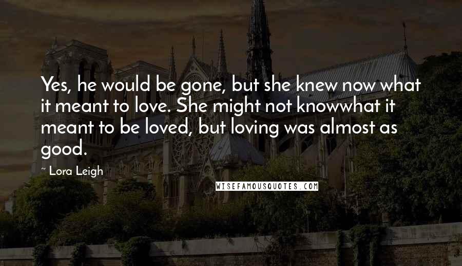 Lora Leigh Quotes: Yes, he would be gone, but she knew now what it meant to love. She might not knowwhat it meant to be loved, but loving was almost as good.