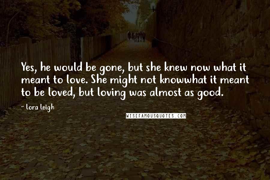 Lora Leigh Quotes: Yes, he would be gone, but she knew now what it meant to love. She might not knowwhat it meant to be loved, but loving was almost as good.