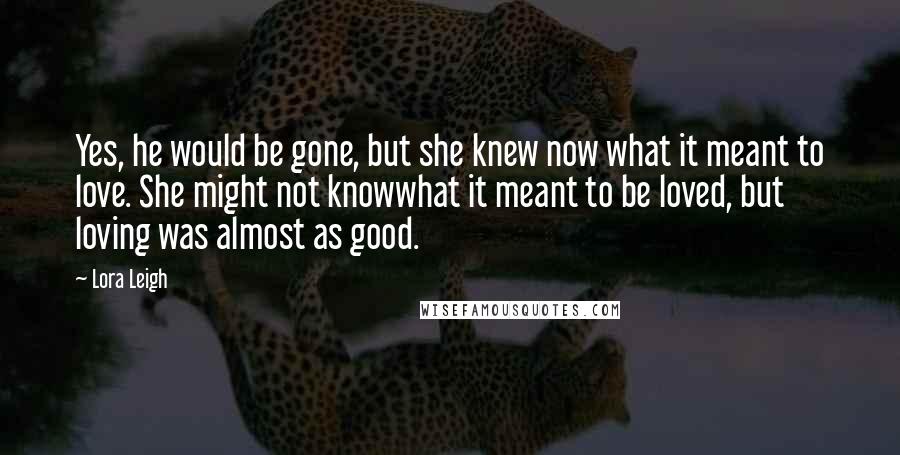 Lora Leigh Quotes: Yes, he would be gone, but she knew now what it meant to love. She might not knowwhat it meant to be loved, but loving was almost as good.