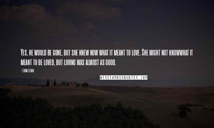 Lora Leigh Quotes: Yes, he would be gone, but she knew now what it meant to love. She might not knowwhat it meant to be loved, but loving was almost as good.