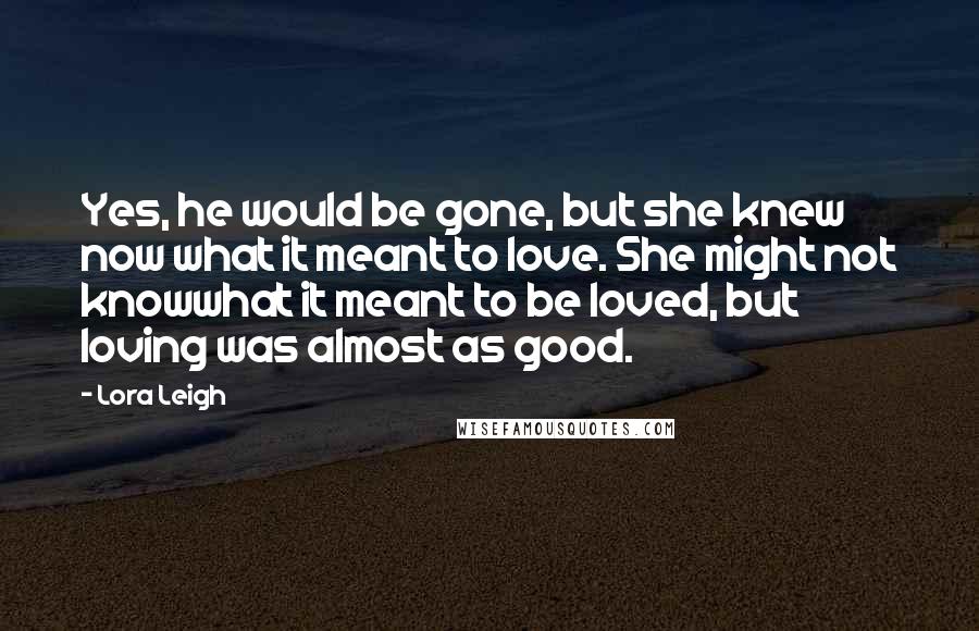 Lora Leigh Quotes: Yes, he would be gone, but she knew now what it meant to love. She might not knowwhat it meant to be loved, but loving was almost as good.