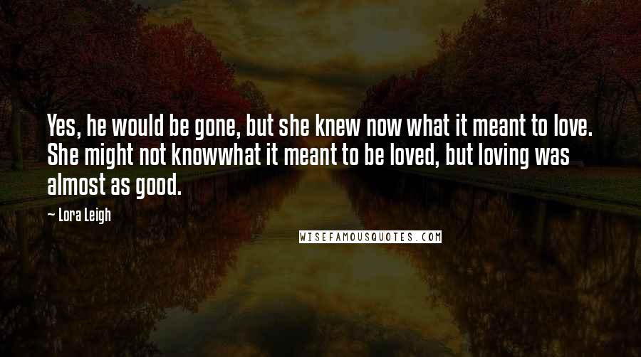 Lora Leigh Quotes: Yes, he would be gone, but she knew now what it meant to love. She might not knowwhat it meant to be loved, but loving was almost as good.