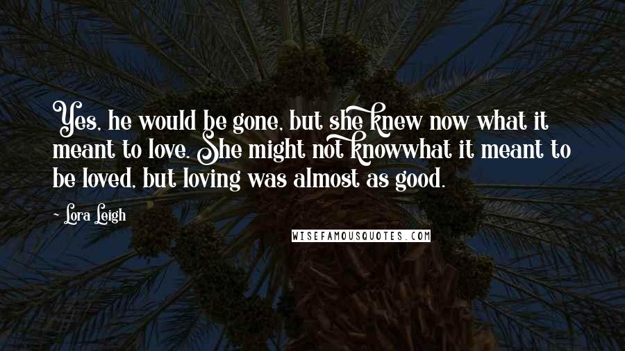 Lora Leigh Quotes: Yes, he would be gone, but she knew now what it meant to love. She might not knowwhat it meant to be loved, but loving was almost as good.