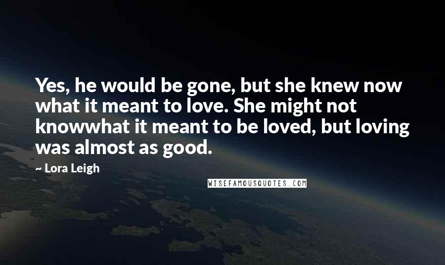 Lora Leigh Quotes: Yes, he would be gone, but she knew now what it meant to love. She might not knowwhat it meant to be loved, but loving was almost as good.