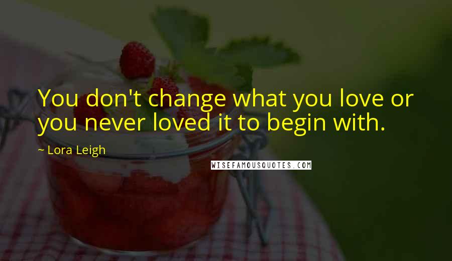 Lora Leigh Quotes: You don't change what you love or you never loved it to begin with.