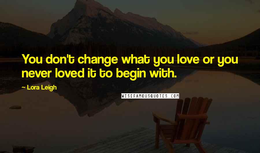 Lora Leigh Quotes: You don't change what you love or you never loved it to begin with.