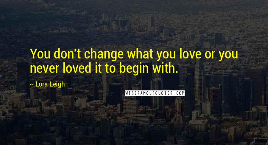 Lora Leigh Quotes: You don't change what you love or you never loved it to begin with.