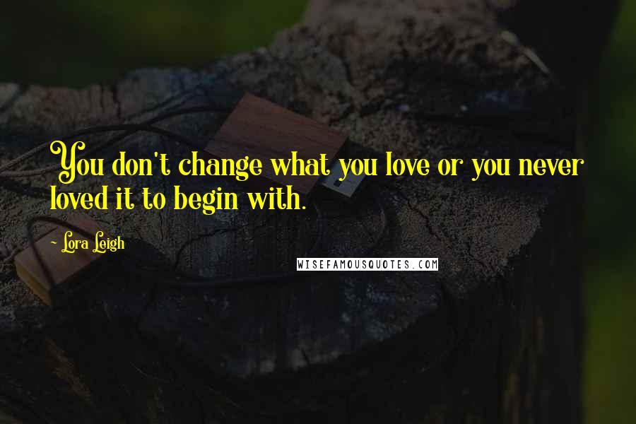 Lora Leigh Quotes: You don't change what you love or you never loved it to begin with.