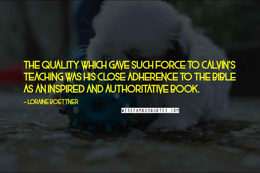 Loraine Boettner Quotes: The quality which gave such force to Calvin's teaching was his close adherence to the Bible as an inspired and authoritative book.