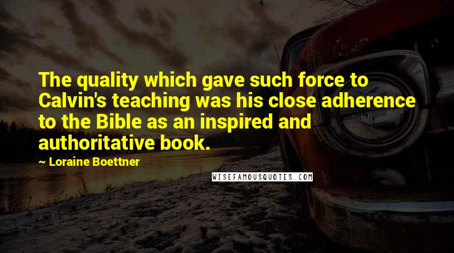 Loraine Boettner Quotes: The quality which gave such force to Calvin's teaching was his close adherence to the Bible as an inspired and authoritative book.