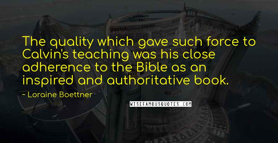 Loraine Boettner Quotes: The quality which gave such force to Calvin's teaching was his close adherence to the Bible as an inspired and authoritative book.