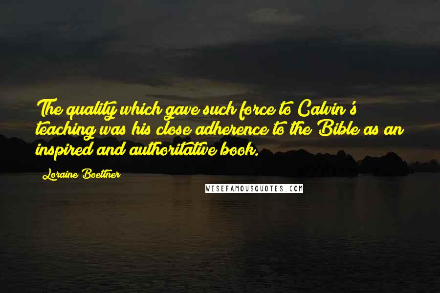 Loraine Boettner Quotes: The quality which gave such force to Calvin's teaching was his close adherence to the Bible as an inspired and authoritative book.