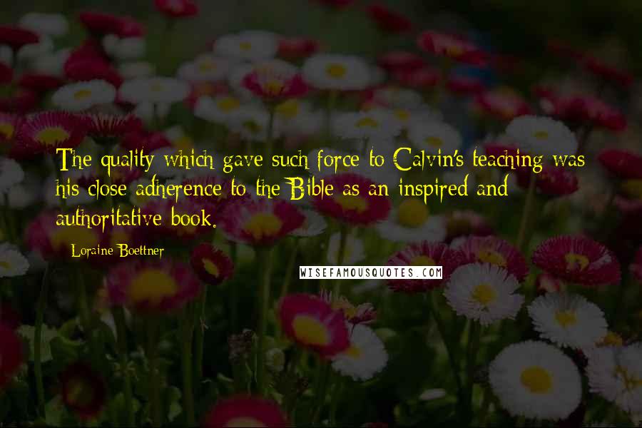 Loraine Boettner Quotes: The quality which gave such force to Calvin's teaching was his close adherence to the Bible as an inspired and authoritative book.