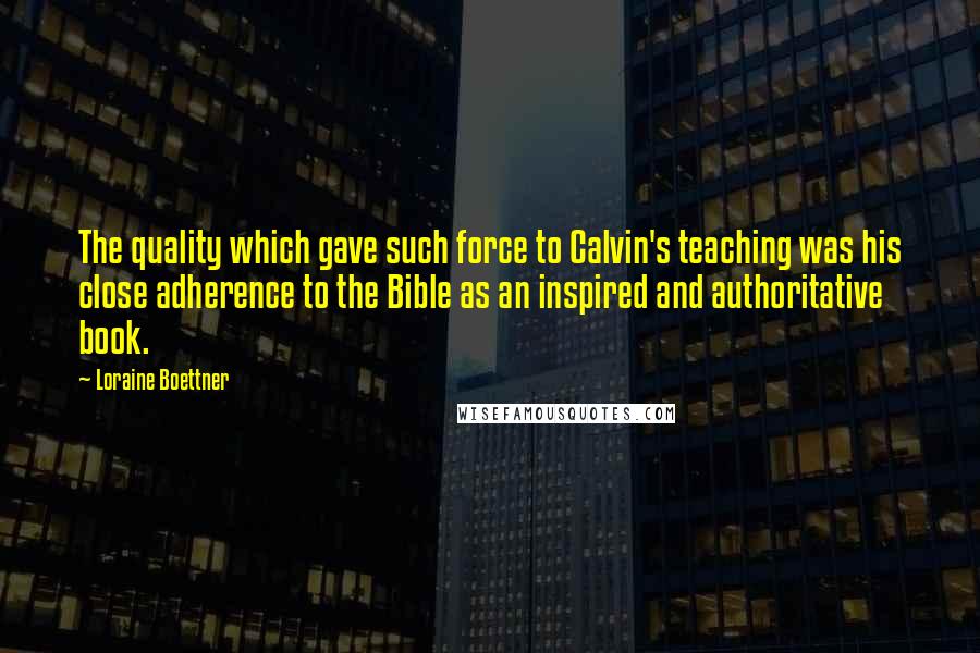 Loraine Boettner Quotes: The quality which gave such force to Calvin's teaching was his close adherence to the Bible as an inspired and authoritative book.