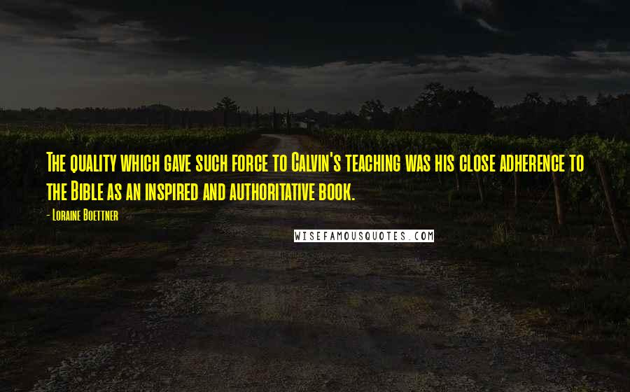 Loraine Boettner Quotes: The quality which gave such force to Calvin's teaching was his close adherence to the Bible as an inspired and authoritative book.