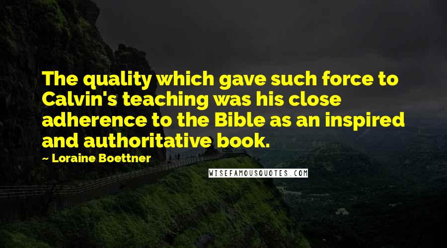 Loraine Boettner Quotes: The quality which gave such force to Calvin's teaching was his close adherence to the Bible as an inspired and authoritative book.