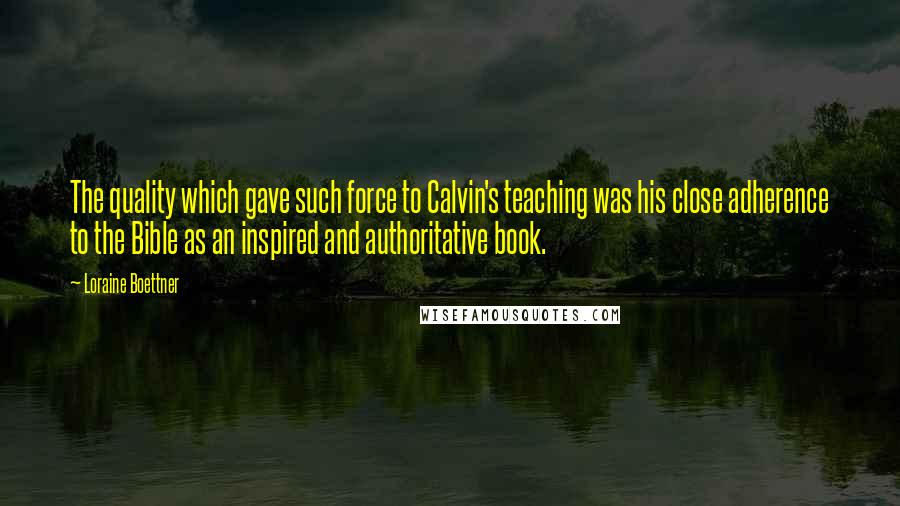 Loraine Boettner Quotes: The quality which gave such force to Calvin's teaching was his close adherence to the Bible as an inspired and authoritative book.