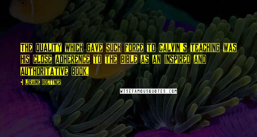 Loraine Boettner Quotes: The quality which gave such force to Calvin's teaching was his close adherence to the Bible as an inspired and authoritative book.