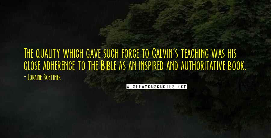 Loraine Boettner Quotes: The quality which gave such force to Calvin's teaching was his close adherence to the Bible as an inspired and authoritative book.