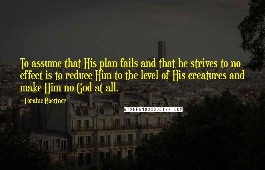 Loraine Boettner Quotes: To assume that His plan fails and that he strives to no effect is to reduce Him to the level of His creatures and make Him no God at all.