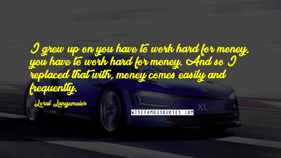 Loral Langemeier Quotes: I grew up on you have to work hard for money, you have to work hard for money. And so I replaced that with, money comes easily and frequently.