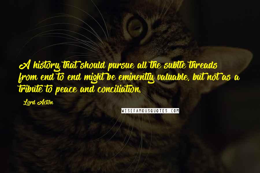 Lord Acton Quotes: A history that should pursue all the subtle threads from end to end might be eminently valuable, but not as a tribute to peace and conciliation.