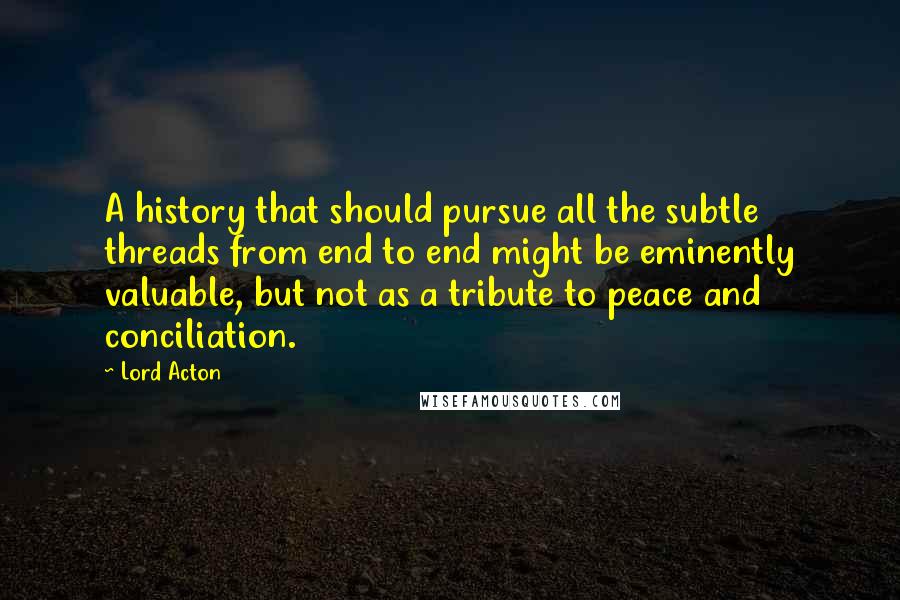 Lord Acton Quotes: A history that should pursue all the subtle threads from end to end might be eminently valuable, but not as a tribute to peace and conciliation.
