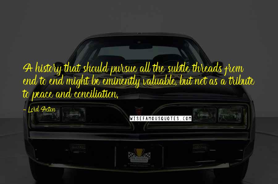 Lord Acton Quotes: A history that should pursue all the subtle threads from end to end might be eminently valuable, but not as a tribute to peace and conciliation.