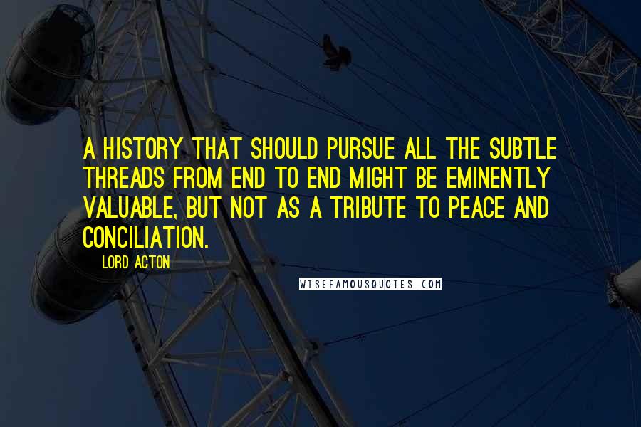 Lord Acton Quotes: A history that should pursue all the subtle threads from end to end might be eminently valuable, but not as a tribute to peace and conciliation.