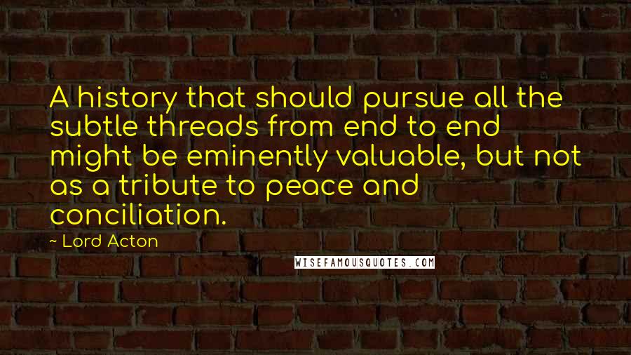 Lord Acton Quotes: A history that should pursue all the subtle threads from end to end might be eminently valuable, but not as a tribute to peace and conciliation.
