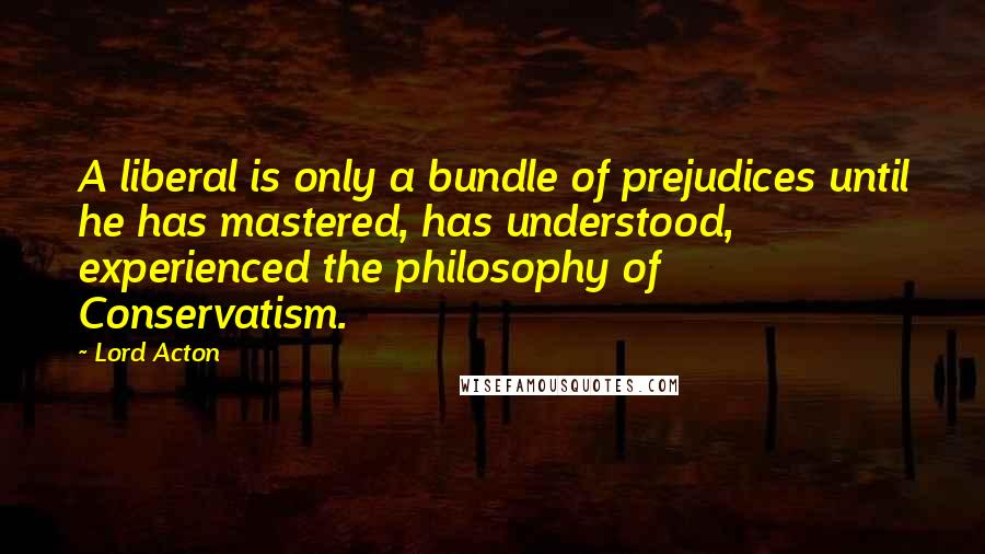 Lord Acton Quotes: A liberal is only a bundle of prejudices until he has mastered, has understood, experienced the philosophy of Conservatism.