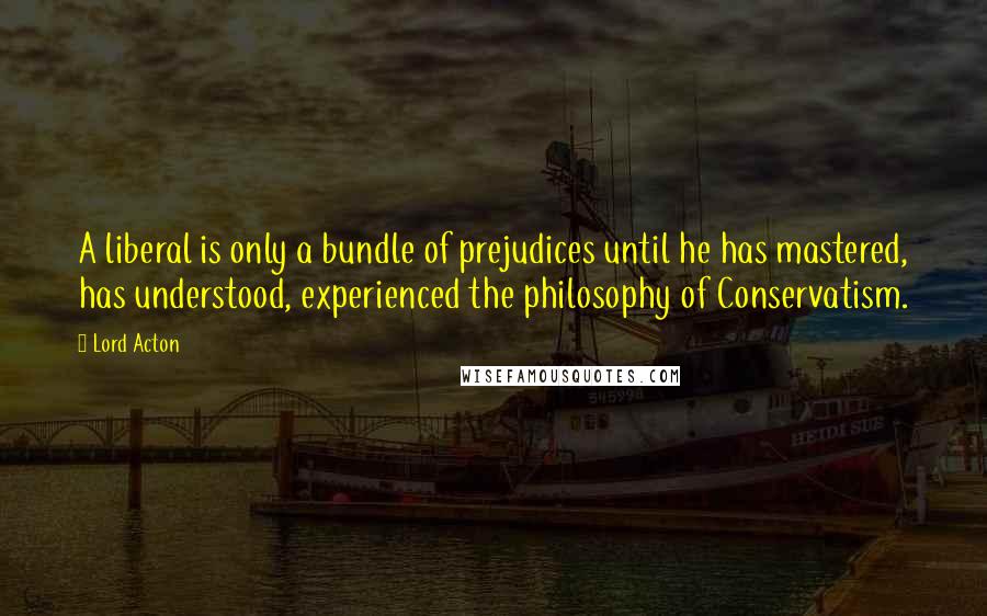 Lord Acton Quotes: A liberal is only a bundle of prejudices until he has mastered, has understood, experienced the philosophy of Conservatism.