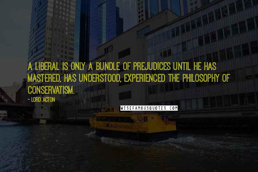 Lord Acton Quotes: A liberal is only a bundle of prejudices until he has mastered, has understood, experienced the philosophy of Conservatism.